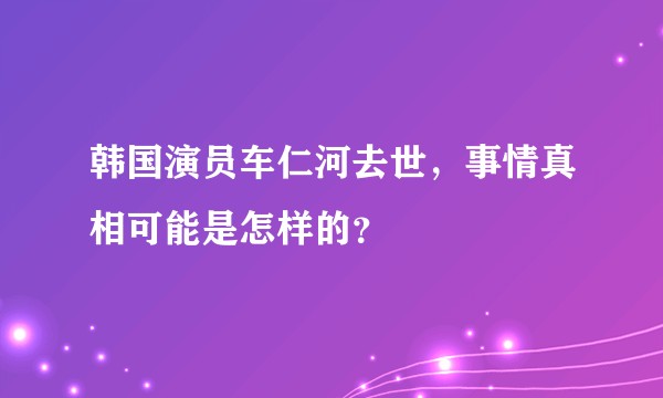 韩国演员车仁河去世，事情真相可能是怎样的？