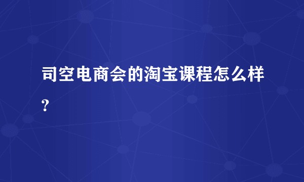 司空电商会的淘宝课程怎么样？