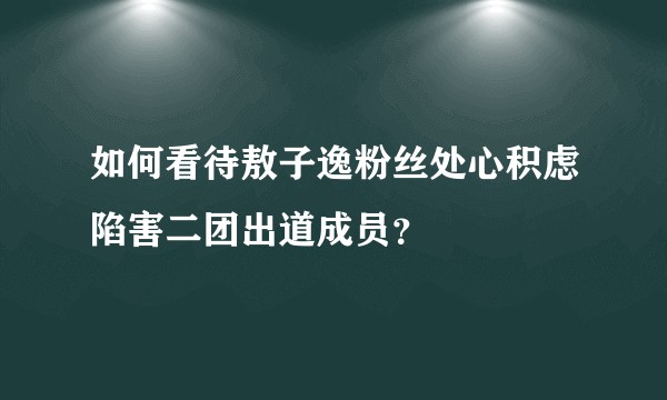 如何看待敖子逸粉丝处心积虑陷害二团出道成员？