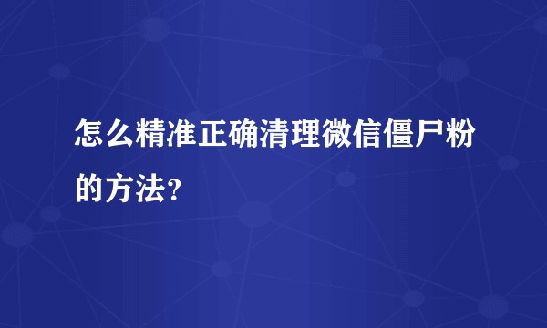 怎么精准正确清理微信僵尸粉的方法?