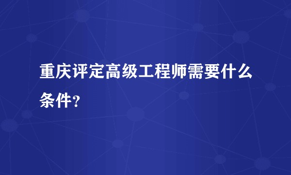 重庆评定高级工程师需要什么条件？