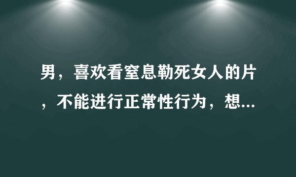 男，喜欢看窒息勒死女人的片，不能进行正常性行为，想问还有救吗？