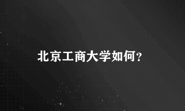 北京工商大学如何?