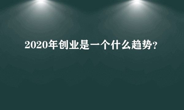 2020年创业是一个什么趋势？