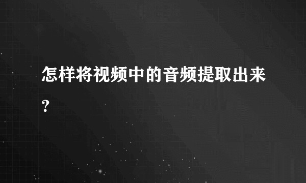 怎样将视频中的音频提取出来？