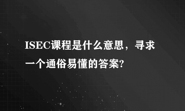 ISEC课程是什么意思，寻求一个通俗易懂的答案?
