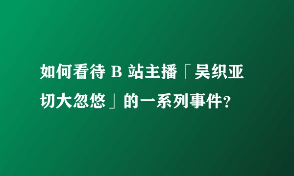 如何看待 B 站主播「吴织亚切大忽悠」的一系列事件？