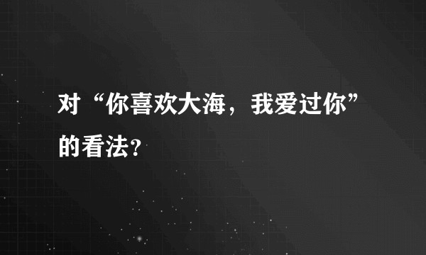对“你喜欢大海，我爱过你”的看法？