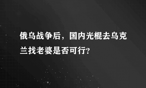 俄乌战争后，国内光棍去乌克兰找老婆是否可行？
