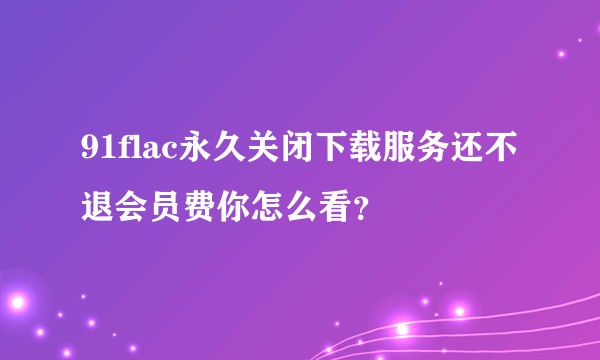 91flac永久关闭下载服务还不退会员费你怎么看？