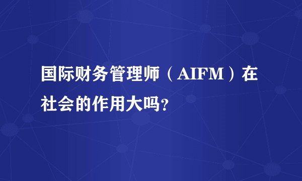 国际财务管理师（AIFM）在社会的作用大吗？