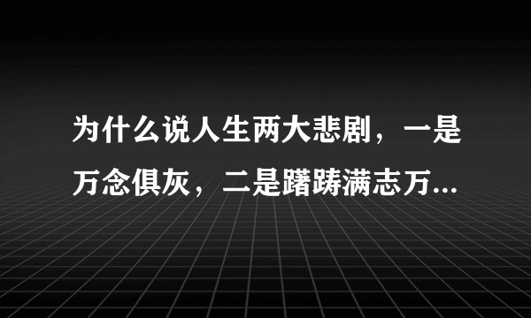 为什么说人生两大悲剧,一是万念俱灰,二是躇踌满志万念俱灰是悲剧我理解,难道乐观一点的躇踌满志也是悲剧?
