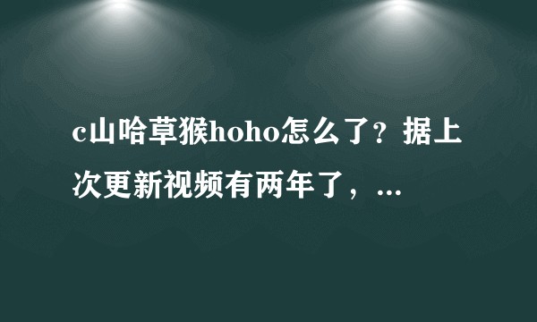 c山哈草猴hoho怎么了？据上次更新视频有两年了，微博也全没了，消身匿迹了？