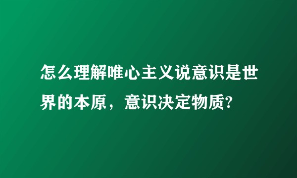 怎么理解唯心主义说意识是世界的本原，意识决定物质?