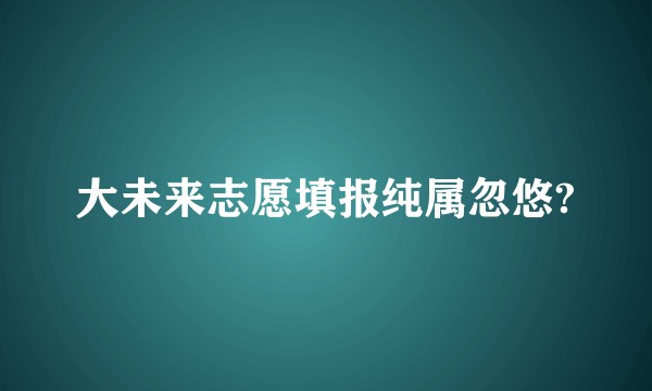 大未来志愿填报纯属忽悠?