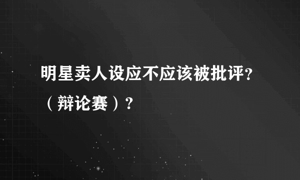 明星卖人设应不应该被批评?(辩论赛)?