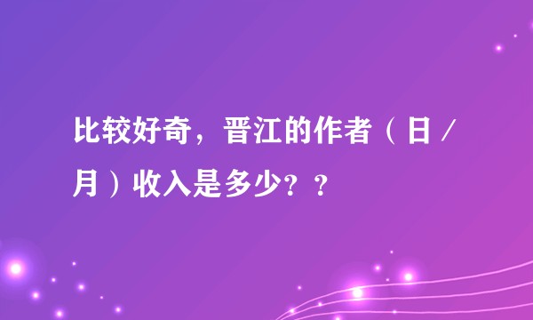 比较好奇，晋江的作者（日／月）收入是多少？？