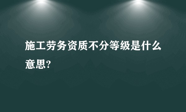 施工劳务资质不分等级是什么意思?