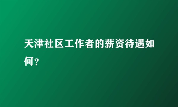 天津社区工作者的薪资待遇如何?