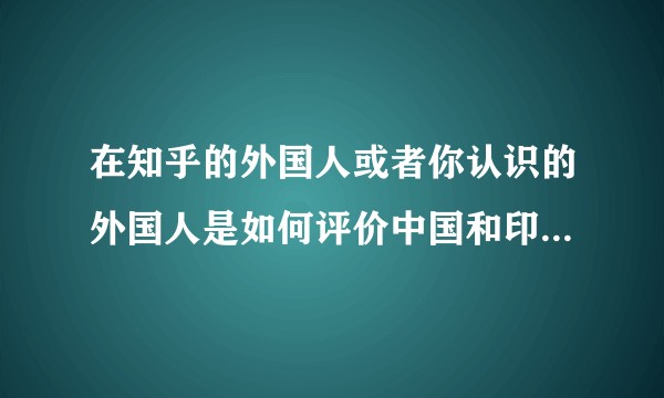 在知乎的外国人或者你认识的外国人是如何评价中国和印度这两个国家的？