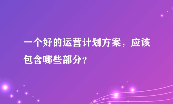 一个好的运营计划方案，应该包含哪些部分？