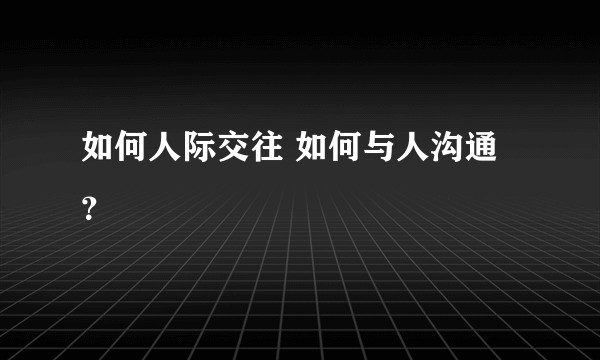 如何人际交往 如何与人沟通？