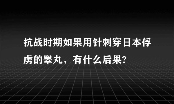 抗战时期如果用针刺穿日本俘虏的睾丸，有什么后果?