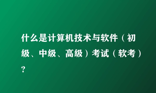 什么是计算机技术与软件（初级、中级、高级）考试（软考）？