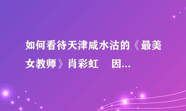 如何看待天津咸水沽的《最美女教师》肖彩虹    因财施教？