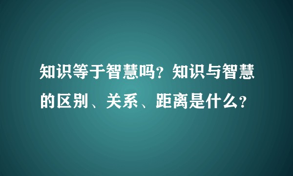 知识等于智慧吗？知识与智慧的区别、关系、距离是什么？