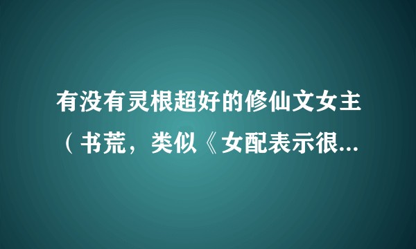 有没有灵根超好的修仙文女主(书荒,类似《女配表示很无辜》)?