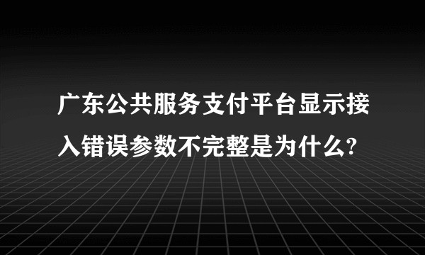 广东公共服务支付平台显示接入错误参数不完整是为什么?