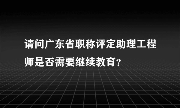 请问广东省职称评定助理工程师是否需要继续教育?