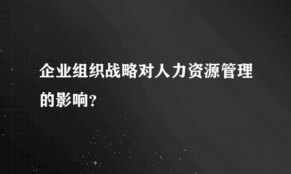 企业组织战略对人力资源管理的影响？