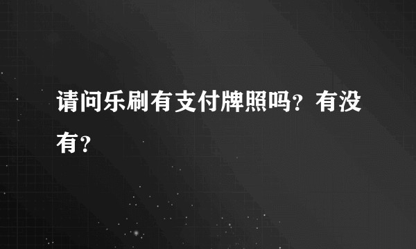 请问乐刷有支付牌照吗？有没有？