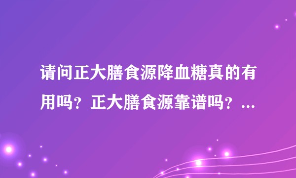 请问正大膳食源降血糖真的有用吗？正大膳食源靠谱吗？是不是骗钱的？