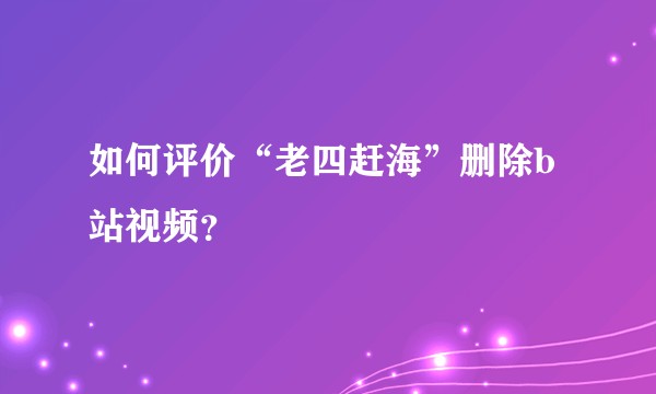 如何评价“老四赶海”删除b站视频？