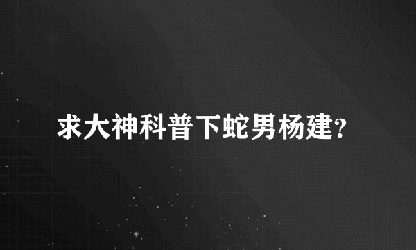 求大神科普下蛇男杨建？