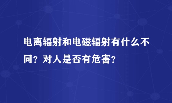 电离辐射和电磁辐射有什么不同？对人是否有危害？