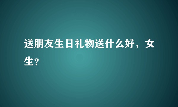 送朋友生日礼物送什么好，女生？