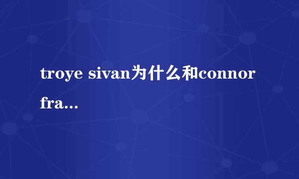 troye sivan为什么和connor franta分手?