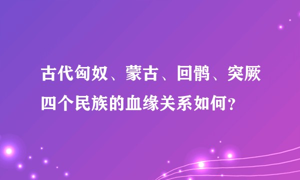 古代匈奴、蒙古、回鹘、突厥四个民族的血缘关系如何？