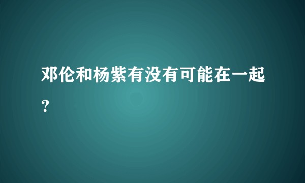 邓伦和杨紫有没有可能在一起？