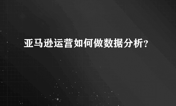 亚马逊运营如何做数据分析？