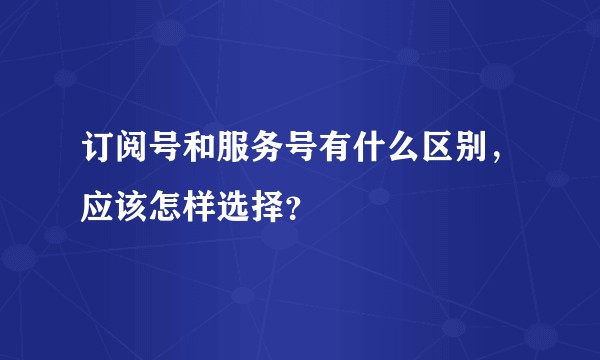 订阅号和服务号有什么区别，应该怎样选择？