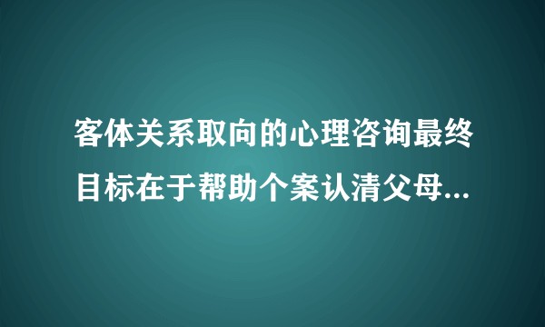 客体关系取向的心理咨询最终目标在于帮助个案认清父母错误的教养方式是如何给我带来心理问题的，正确吗？