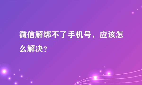 微信解绑不了手机号,应该怎么解决?