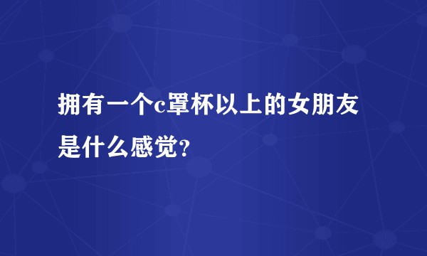 拥有一个c罩杯以上的女朋友是什么感觉？