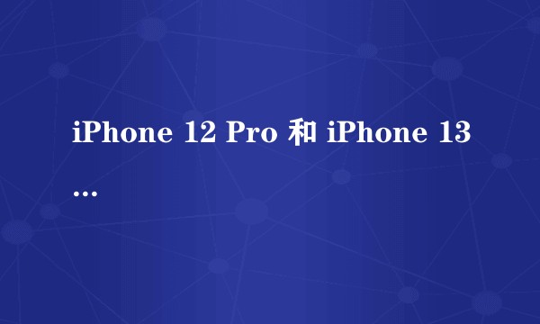 iPhone 12 Pro 和 iPhone 13 该如何选择？