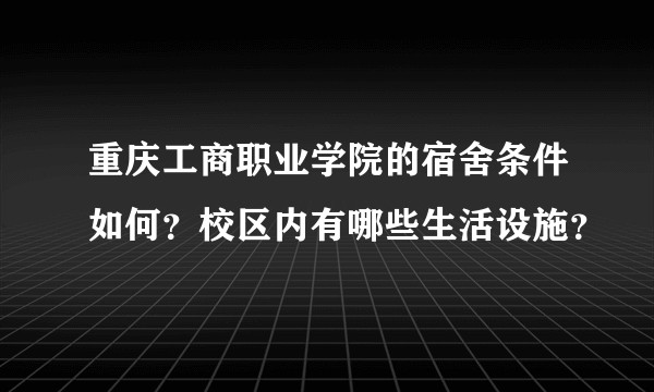 重庆工商职业学院的宿舍条件如何？校区内有哪些生活设施？